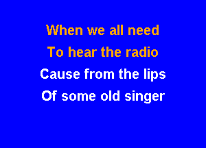 When we all need
To hear the radio

Cause from the lips

Of some old singer