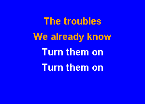 The troubles
We already know

Turn them on
Turn them on