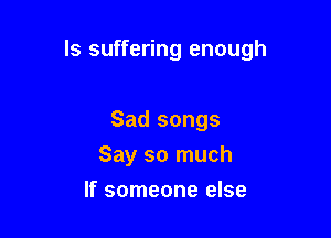 ls suffering enough

Sad songs
Say so much
If someone else