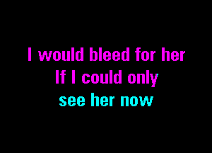 I would bleed for her

If I could only
see her now