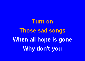 Turn on
Those sad songs

When all hope is gone
Why don't you