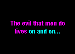 The evil that men do

lives on and on...