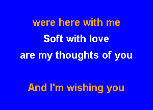 were here with me
Soft with love
are my thoughts of you

And I'm wishing you