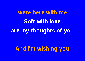 were here with me
Soft with love
are my thoughts of you

And I'm wishing you