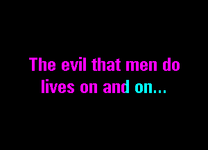 The evil that men do

lives on and on...