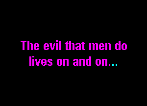 The evil that men do

lives on and on...