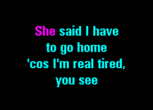 She said I have
to go home

'cos I'm real tired.
you see