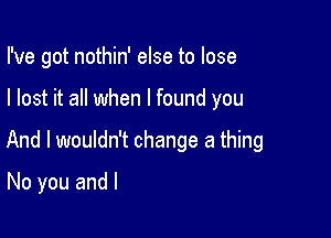 I've got nothin' else to lose

I lost it all when I found you

And I wouldn't change a thing

No you and l