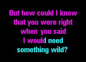 But how could I know
that you were right

when you said
I would need
something wild?