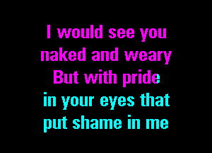 I would see you
naked and weary

But with pride
in your eyes that
put shame in me