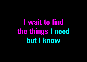 I wait to find

the things I need
but I know