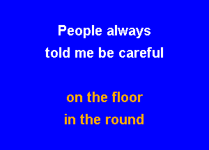 People always

told me be careful

on the floor
in the round