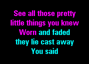 See all those pretty
little things you knew

Worn and faded
they lie cast awayr
You said