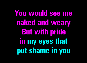 You would see me
naked and weary

But with pride
in my eyes that
put shame in you