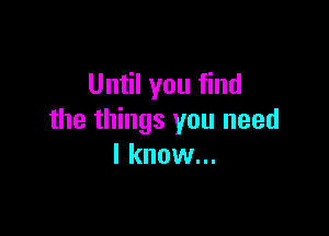 Until you find

the things you need
I know...