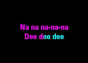 Na na na-na-na

Dee dee dee