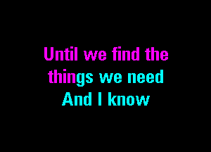 Until we find the

things we need
And I know