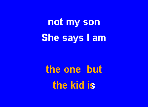 not my son

She says I am

the one but
the kid is