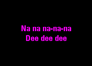 Na na na-na-na

Dee dee dee