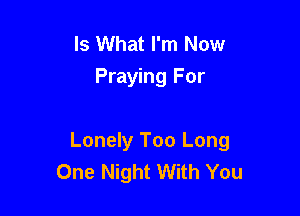 Is What I'm Now
Praying For

Lonely Too Long
One Night With You