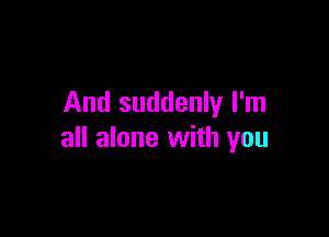 And suddenly I'm

all alone with you