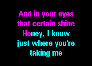And in your eyes
that certain shine

Honey. I know
just where you're
taking me