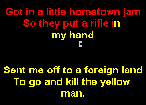 Got in a little hometown jam
So they put a rifle in

my hand
I

Sent me off to a foreign land
To go and kill the yellow
man.