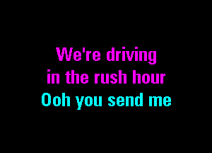 We're driving

in the rush hour
00h you send me