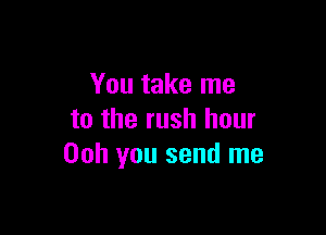 You take me

to the rush hour
00h you send me