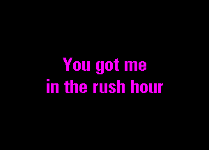 You got me

in the rush hour