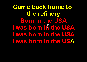 Come back home to
the refinery
Born in the USA
I was born iIH the USA

I was born in the USA
I was born in the USA