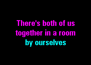 There's both of us

together in a room
by ourselves