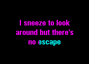I sneeze to look

around but there's
no escape
