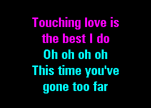 Touching love is
the best I do

Oh oh oh oh
This time you've
gone too far