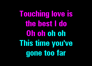 Touching love is
the best I do

Oh oh oh oh
This time you've
gone too far