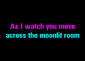 As I watch you move

across the moonlit room