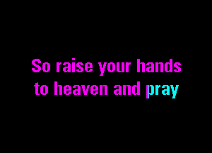 So raise your hands

to heaven and pray
