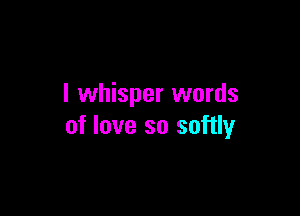I whisper words

of love so softly