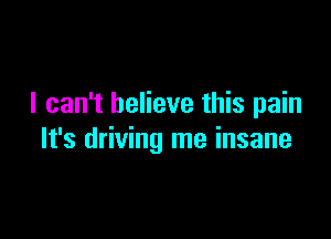 I can't believe this pain

It's driving me insane