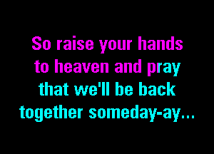 So raise your hands
to heaven and pray

that we'll be back
together someday-ay...
