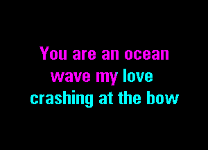 You are an ocean

wave my lave
crashing at the bow