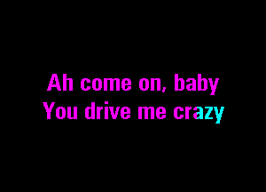 Ah come on. baby

You drive me crazy