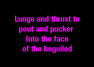 Lunge and thrust to
pout and pucker

Into the face
of the beguiled