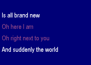 Is all brand new

And suddenly the world