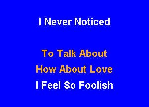 I Never Noticed

To Talk About

How About Love
I Feel So Foolish