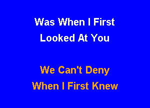 Was When I First
Looked At You

We Can't Deny
When I First Knew