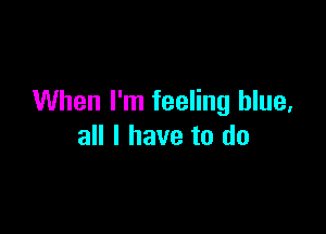 When I'm feeling blue,

all I have to do