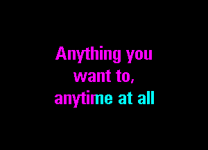 Anything you

want to.
anytime at all