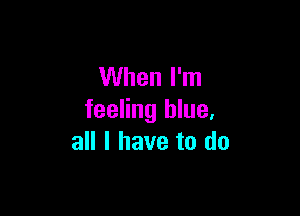 When I'm

feeling blue,
all I have to do