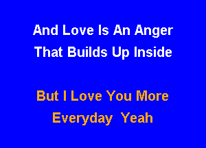 And Love Is An Anger
That Builds Up Inside

But I Love You More
Everyday Yeah